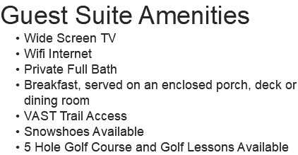 Guest Suite Amenities Wide Screen TV Wifi Internet Private Full Bath Breakfast, served on an enclosed porch, deck or dining room VAST Trail Access Snowshoes Available 5 Hole Golf Course and Golf Lessons Available