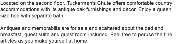 Located on the second floor, Tuckerman's Chute offers comfortable country accommodations with its antique oak furnishings and decor. Enjoy a queen size bed with separate bath. Antiques and memorabilia are for sale and scattered about the bed and breakfast, guest suite and guest room included. Feel free to peruse the fine articles as you make yourself at home.