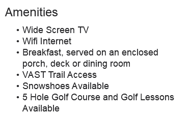 Amenities Wide Screen TV Wifi Internet Breakfast, served on an enclosed porch, deck or dining room VAST Trail Access Snowshoes Available 5 Hole Golf Course and Golf Lessons Available