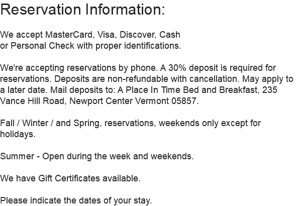 Reservation Information: We accept MasterCard, Visa, Discover, Cash or Personal Check with proper identifications. We're accepting reservations by phone. A 30% deposit is required for reservations. Deposits are non-refundable with cancellation. May apply to a later date. Mail deposits to: A Place In Time Bed and Breakfast, 235 Vance Hill Road, Newport Center Vermont 05857. Fall / Winter / and Spring, reservations, weekends only except for holidays. Summer - Open during the week and weekends. We have Gift Certificates available. Please indicate the dates of your stay.