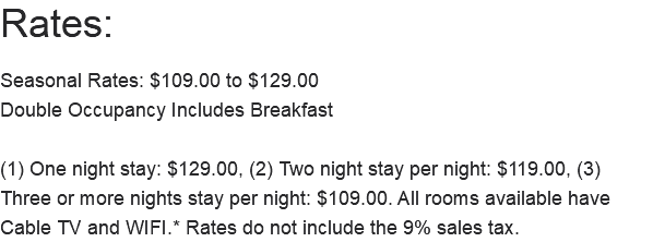 Rates: Seasonal Rates: $109.00 to $129.00 Double Occupancy Includes Breakfast (1) One night stay: $129.00, (2) Two night stay per night: $119.00, (3) Three or more nights stay per night: $109.00. All rooms available have Cable TV and WIFI.* Rates do not include the 9% sales tax. 