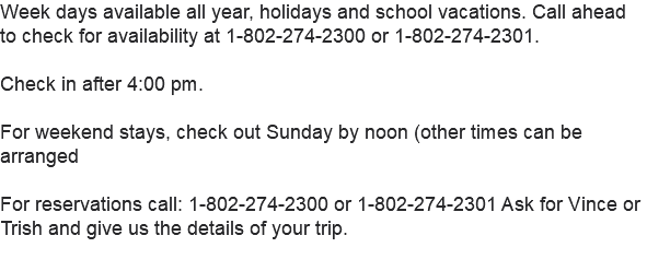 Week days available all year, holidays and school vacations. Call ahead to check for availability at 1-802-274-2300 or 1-802-274-2301. Check in after 4:00 pm. For weekend stays, check out Sunday by noon (other times can be arranged For reservations call: 1-802-274-2300 or 1-802-274-2301 Ask for Vince or Trish and give us the details of your trip. 