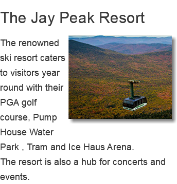 The Jay Peak Resort ﷯The renowned ski resort caters to visitors year round with their PGA golf course, Pump House Water Park , Tram and Ice Haus Arena. The resort is also a hub for concerts and events. 