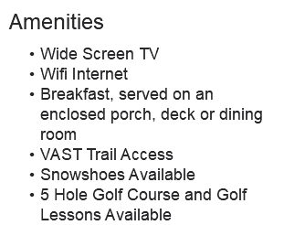 Amenities Wide Screen TV Wifi Internet Breakfast, served on an enclosed porch, deck or dining room VAST Trail Access Snowshoes Available 5 Hole Golf Course and Golf Lessons Available