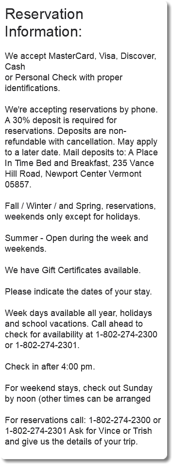 Reservation Information: We accept MasterCard, Visa, Discover, Cash or Personal Check with proper identifications. We're accepting reservations by phone. A 30% deposit is required for reservations. Deposits are non-refundable with cancellation. May apply to a later date. Mail deposits to: A Place In Time Bed and Breakfast, 235 Vance Hill Road, Newport Center Vermont 05857. Fall / Winter / and Spring, reservations, weekends only except for holidays. Summer - Open during the week and weekends. We have Gift Certificates available. Please indicate the dates of your stay. Week days available all year, holidays and school vacations. Call ahead to check for availability at 1-802-274-2300 or 1-802-274-2301. Check in after 4:00 pm. For weekend stays, check out Sunday by noon (other times can be arranged For reservations call: 1-802-274-2300 or 1-802-274-2301 Ask for Vince or Trish and give us the details of your trip.