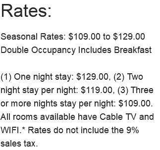 Rates: Seasonal Rates: $109.00 to $129.00 Double Occupancy Includes Breakfast (1) One night stay: $129.00, (2) Two night stay per night: $119.00, (3) Three or more nights stay per night: $109.00. All rooms available have Cable TV and WIFI.* Rates do not include the 9% sales tax. 
