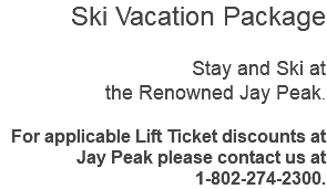 Ski Vacation Package Stay and Ski at the Renowned Jay Peak. For applicable Lift Ticket discounts at Jay Peak please contact us at 1-802-274-2300.